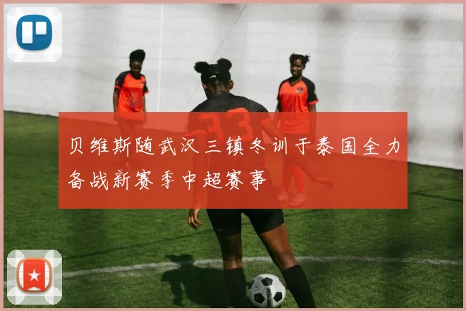 贝维斯随武汉三镇冬训于泰国全力备战新赛季中超赛事