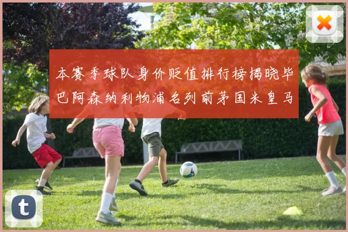 本赛季球队身价贬值排行榜揭晓毕巴阿森纳利物浦名列前茅国米皇马紧随其后