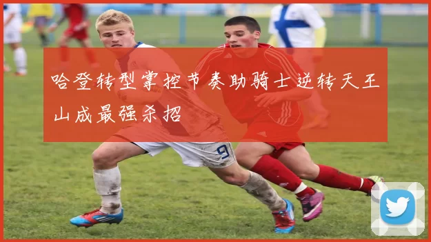 哈登转型掌控节奏助骑士逆转天王山成最强杀招