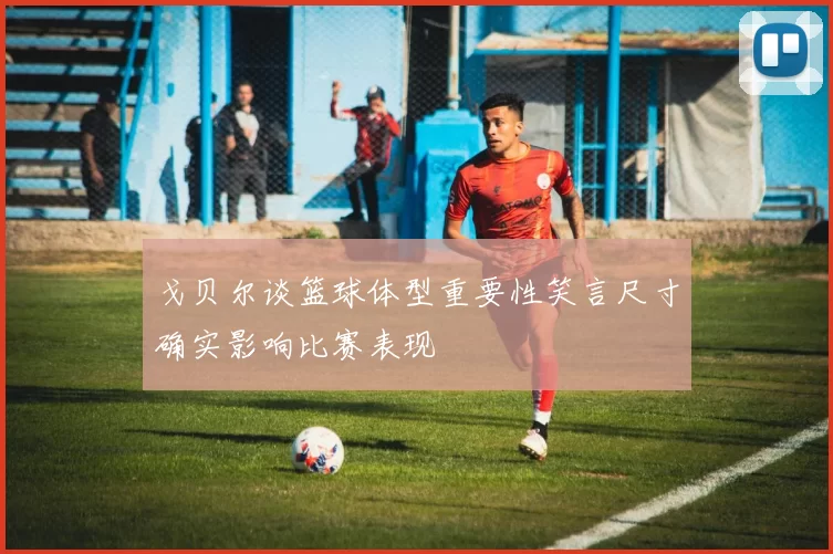 戈贝尔谈篮球体型重要性笑言尺寸确实影响比赛表现