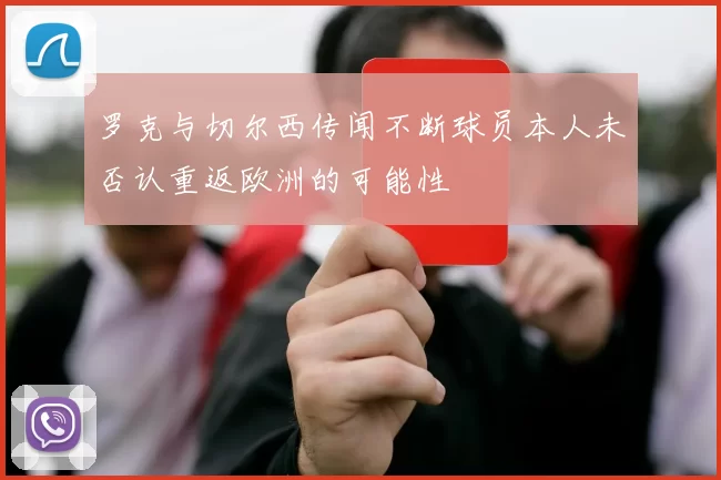 罗克与切尔西传闻不断球员本人未否认重返欧洲的可能性
