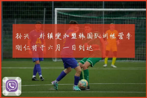 孙兴慜朴镇燮加盟韩国队训练营李刚仁将于六月一日到达