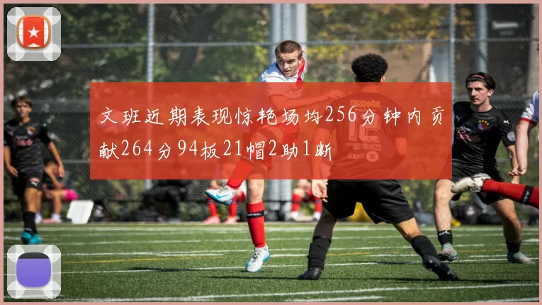 文班近期表现惊艳场均256分钟内贡献264分94板21帽2助1断
