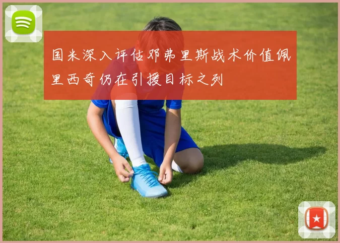 国米深入评估邓弗里斯战术价值佩里西奇仍在引援目标之列