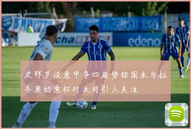 皮耶罗谈意甲争四局势称国米与拉齐奥的意杯对决将引人关注