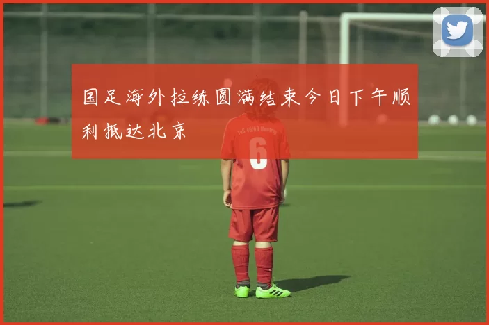国足海外拉练圆满结束今日下午顺利抵达北京