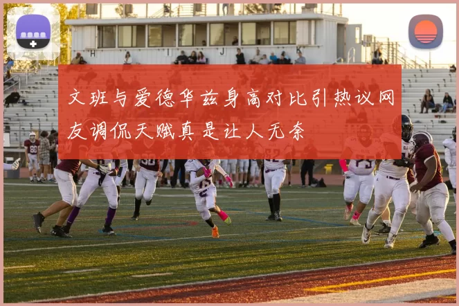 文班与爱德华兹身高对比引热议网友调侃天赋真是让人无奈