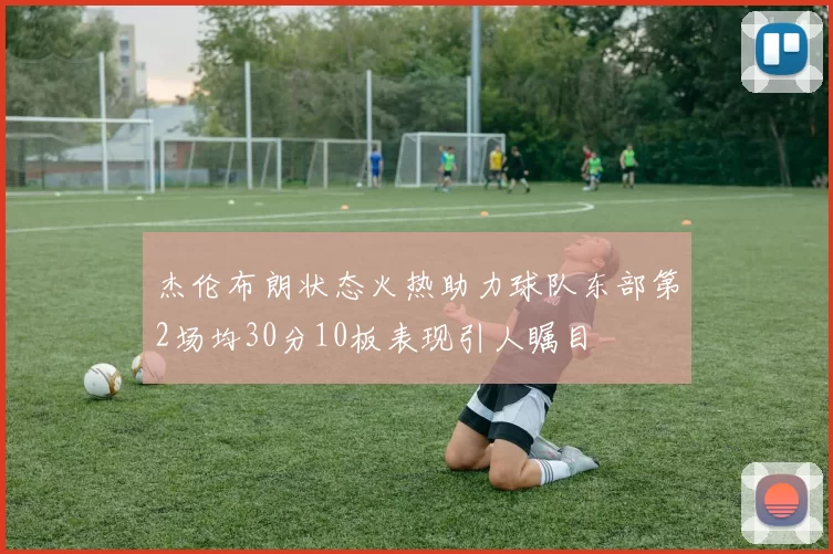 杰伦布朗状态火热助力球队东部第2场均30分10板表现引人瞩目