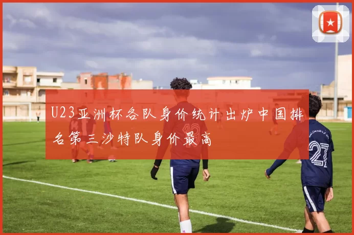 U23亚洲杯各队身价统计出炉中国排名第三沙特队身价最高