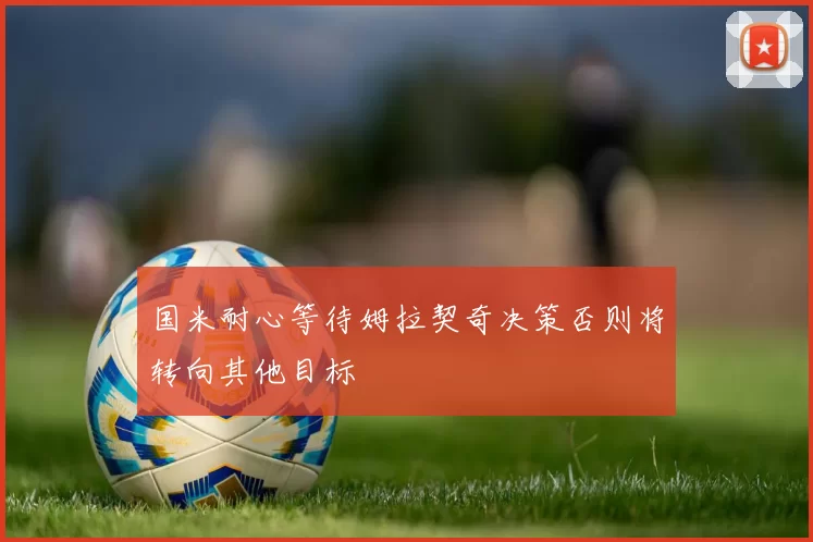 国米耐心等待姆拉契奇决策否则将转向其他目标
