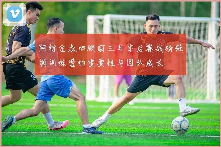 阿特金森回顾前三年季后赛战绩强调训练营的重要性与团队成长