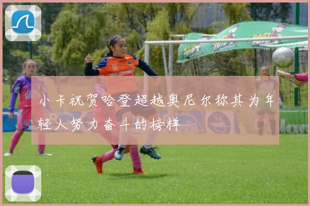 小卡祝贺哈登超越奥尼尔称其为年轻人努力奋斗的榜样