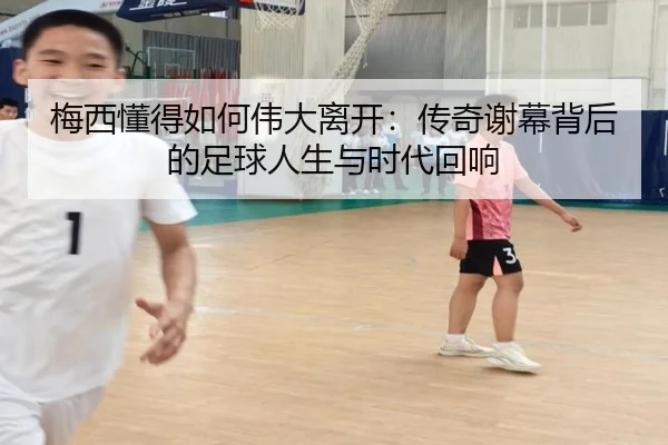 梅西懂得如何伟大离开:传奇谢幕背后的足球人生与时代回响